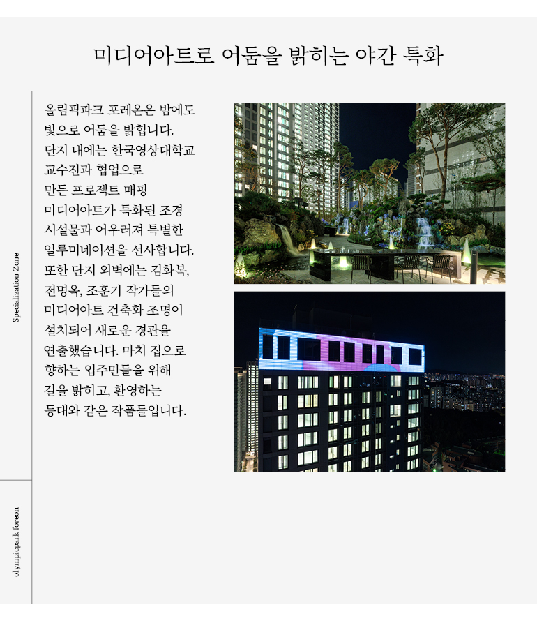 올림픽파크 포레온은 밤에도  빛으로 어둠을 밝힙니다.  단지 내에는 한국영상대학교  교수진과 협업으로  만든 프로젝트 매핑  미디어아트가 특화된 조경  시설물과 어우러져 특별한  일루미네이션을 선사합니다.  또한 단지 외벽에는 김화복,  전명옥, 조훈기 작가들의  미디어아트 건축화 조명이  설치되어 새로운 경관을  연출했습니다. 
